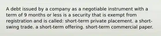 A debt issued by a company as a negotiable instrument with a term of 9 months or less is a security that is exempt from registration and is called: short-term private placement. a short-swing trade. a short-term offering. short-term commercial paper.