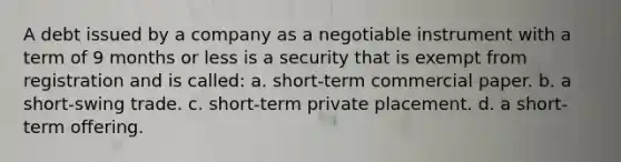 A debt issued by a company as a negotiable instrument with a term of 9 months or less is a security that is exempt from registration and is called: a. short-term commercial paper. b. a short-swing trade. c. short-term private placement. d. a short-term offering.