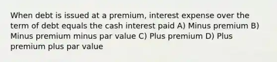 When debt is issued at a premium, interest expense over the term of debt equals the cash interest paid A) Minus premium B) Minus premium minus par value C) Plus premium D) Plus premium plus par value