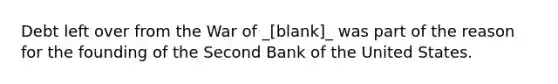 Debt left over from the War of _[blank]_ was part of the reason for the founding of the Second Bank of the United States.