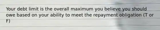 Your debt limit is the overall maximum you believe you should owe based on your ability to meet the repayment obligation (T or F)