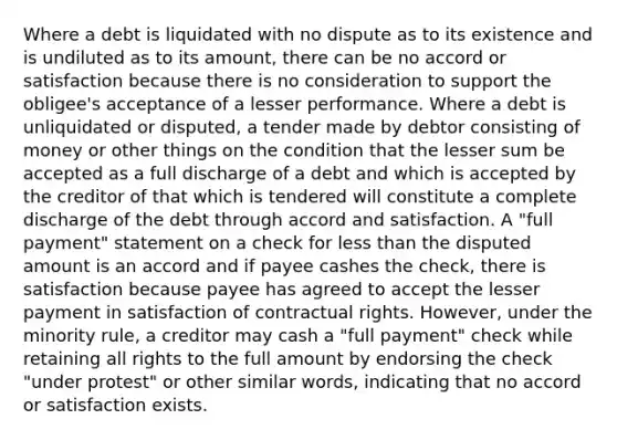 Where a debt is liquidated with no dispute as to its existence and is undiluted as to its amount, there can be no accord or satisfaction because there is no consideration to support the obligee's acceptance of a lesser performance. Where a debt is unliquidated or disputed, a tender made by debtor consisting of money or other things on the condition that the lesser sum be accepted as a full discharge of a debt and which is accepted by the creditor of that which is tendered will constitute a complete discharge of the debt through accord and satisfaction. A "full payment" statement on a check for less than the disputed amount is an accord and if payee cashes the check, there is satisfaction because payee has agreed to accept the lesser payment in satisfaction of contractual rights. However, under the minority rule, a creditor may cash a "full payment" check while retaining all rights to the full amount by endorsing the check "under protest" or other similar words, indicating that no accord or satisfaction exists.