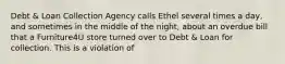 Debt & Loan Collection Agency calls Ethel several times a day, and sometimes in the middle of the night, about an overdue bill that a Furniture4U store turned over to Debt & Loan for collection. This is a violation of