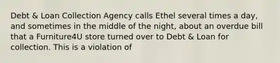 Debt & Loan Collection Agency calls Ethel several times a day, and sometimes in the middle of the night, about an overdue bill that a Furniture4U store turned over to Debt & Loan for collection. This is a violation of