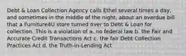 Debt & Loan Collection Agency calls Ethel several times a day, and sometimes in the middle of the night, about an overdue bill that a Furniture4U store turned over to Debt & Loan for collection. This is a violation of a. no federal law b. the Fair and Accurate Credit Transactions Act c. the fair Debt Collection Practices Act d. the Truth-in-Lending Act