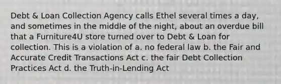 Debt & Loan Collection Agency calls Ethel several times a day, and sometimes in the middle of the night, about an overdue bill that a Furniture4U store turned over to Debt & Loan for collection. This is a violation of a. no federal law b. the Fair and Accurate Credit Transactions Act c. the fair Debt Collection Practices Act d. the Truth-in-Lending Act