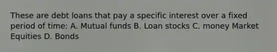 These are debt loans that pay a specific interest over a fixed period of time: A. Mutual funds B. Loan stocks C. money Market Equities D. Bonds