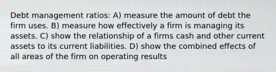 Debt management ratios: A) measure the amount of debt the firm uses. B) measure how effectively a firm is managing its assets. C) show the relationship of a firms cash and other current assets to its current liabilities. D) show the combined effects of all areas of the firm on operating results