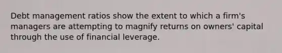 Debt management ratios show the extent to which a firm's managers are attempting to magnify returns on owners' capital through the use of financial leverage.