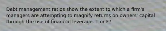 Debt management ratios show the extent to which a firm's managers are attempting to magnify returns on owners' capital through the use of financial leverage. T or F?