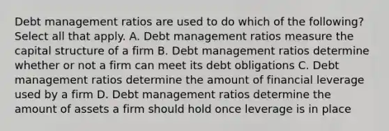 Debt management ratios are used to do which of the following? Select all that apply. A. Debt management ratios measure the capital structure of a firm B. Debt management ratios determine whether or not a firm can meet its debt obligations C. Debt management ratios determine the amount of financial leverage used by a firm D. Debt management ratios determine the amount of assets a firm should hold once leverage is in place