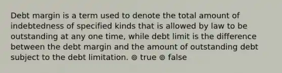 Debt margin is a term used to denote the total amount of indebtedness of specified kinds that is allowed by law to be outstanding at any one time, while debt limit is the difference between the debt margin and the amount of outstanding debt subject to the debt limitation. ⊚ true ⊚ false