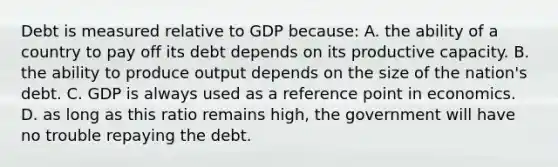 Debt is measured relative to GDP because: A. the ability of a country to pay off its debt depends on its productive capacity. B. the ability to produce output depends on the size of the nation's debt. C. GDP is always used as a reference point in economics. D. as long as this ratio remains high, the government will have no trouble repaying the debt.