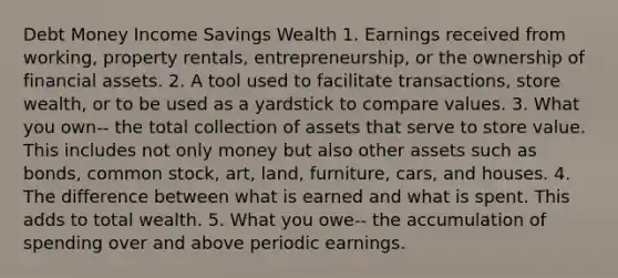 Debt Money Income Savings Wealth 1. Earnings received from​ working, property​ rentals, entrepreneurship, or the ownership of financial assets. 2. A tool used to facilitate​ transactions, store​ wealth, or to be used as a yardstick to compare values. 3. What you own-- the total collection of assets that serve to store value. This includes not only money but also other assets such as​ bonds, common​ stock, art,​ land, furniture,​ cars, and houses. 4. The difference between what is earned and what is spent. This adds to total wealth. 5. What you owe-- the accumulation of spending over and above periodic earnings.