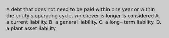 A debt that does not need to be paid within one year or within the​ entity's operating​ cycle, whichever is longer is considered​ A. a current liability. B. a general liability. C. a long−term liability. D. a plant asset liability.