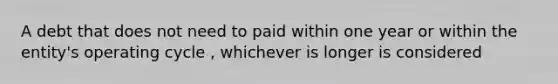 A debt that does not need to paid within one year or within the entity's operating cycle , whichever is longer is considered