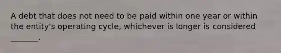 A debt that does not need to be paid within one year or within the​ entity's operating​ cycle, whichever is longer is considered​ _______.