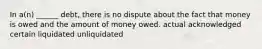 In a(n) ______ debt, there is no dispute about the fact that money is owed and the amount of money owed. actual acknowledged certain liquidated unliquidated