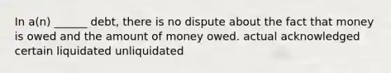 In a(n) ______ debt, there is no dispute about the fact that money is owed and the amount of money owed. actual acknowledged certain liquidated unliquidated