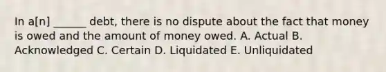 In a[n] ______ debt, there is no dispute about the fact that money is owed and the amount of money owed. A. Actual B. Acknowledged C. Certain D. Liquidated E. Unliquidated