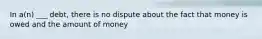 In a(n) ___ debt, there is no dispute about the fact that money is owed and the amount of money