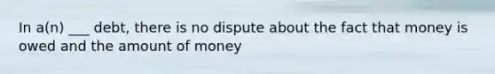 In a(n) ___ debt, there is no dispute about the fact that money is owed and the amount of money