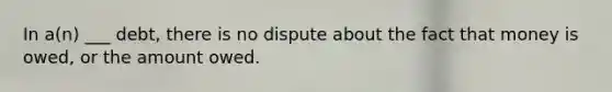 In a(n) ___ debt, there is no dispute about the fact that money is owed, or the amount owed.