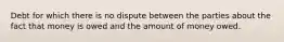 Debt for which there is no dispute between the parties about the fact that money is owed and the amount of money owed.