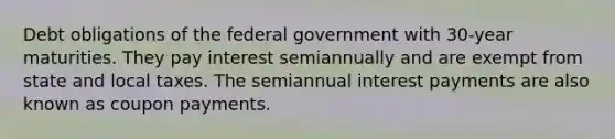 Debt obligations of the federal government with 30-year maturities. They pay interest semiannually and are exempt from state and local taxes. The semiannual interest payments are also known as coupon payments.