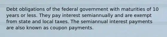 Debt obligations of the federal government with maturities of 10 years or less. They pay interest semiannually and are exempt from state and local taxes. The semiannual interest payments are also known as coupon payments.