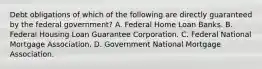 Debt obligations of which of the following are directly guaranteed by the federal government? A. Federal Home Loan Banks. B. Federal Housing Loan Guarantee Corporation. C. Federal National Mortgage Association. D. Government National Mortgage Association.