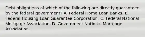 Debt obligations of which of the following are directly guaranteed by the federal government? A. Federal Home Loan Banks. B. Federal Housing Loan Guarantee Corporation. C. Federal National Mortgage Association. D. Government National Mortgage Association.