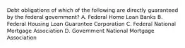 Debt obligations of which of the following are directly guaranteed by the federal government? A. Federal Home Loan Banks B. Federal Housing Loan Guarantee Corporation C. Federal National Mortgage Association D. Government National Mortgage Association