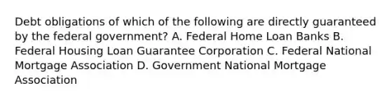 Debt obligations of which of the following are directly guaranteed by the federal government? A. Federal Home Loan Banks B. Federal Housing Loan Guarantee Corporation C. Federal National Mortgage Association D. Government National Mortgage Association