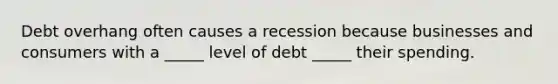 Debt overhang often causes a recession because businesses and consumers with a _____ level of debt _____ their spending.