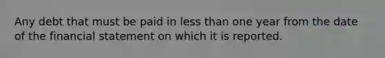 Any debt that must be paid in less than one year from the date of the financial statement on which it is reported.