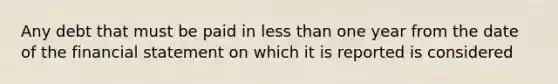 Any debt that must be paid in less than one year from the date of the financial statement on which it is reported is considered