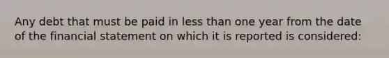 Any debt that must be paid in less than one year from the date of the financial statement on which it is reported is considered: