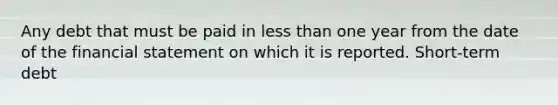 Any debt that must be paid in less than one year from the date of the financial statement on which it is reported. Short-term debt