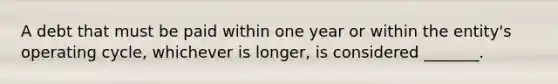 A debt that must be paid within one year or within the​ entity's operating​ cycle, whichever is​ longer, is considered​ _______.