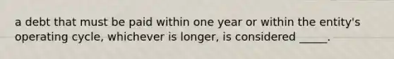 a debt that must be paid within one year or within the entity's operating cycle, whichever is longer, is considered _____.