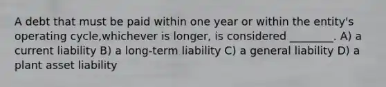 A debt that must be paid within one year or within the entity's operating cycle,whichever is longer, is considered ________. A) a current liability B) a long-term liability C) a general liability D) a plant asset liability