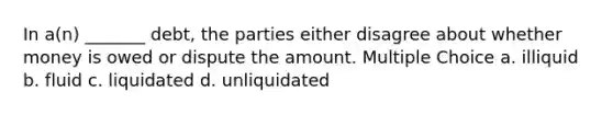 In a(n) _______ debt, the parties either disagree about whether money is owed or dispute the amount. Multiple Choice a. illiquid b. fluid c. liquidated d. unliquidated