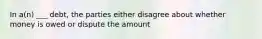 In a(n) ___ debt, the parties either disagree about whether money is owed or dispute the amount