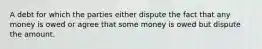 A debt for which the parties either dispute the fact that any money is owed or agree that some money is owed but dispute the amount.