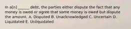 In a[n] ______ debt, the parties either dispute the fact that any money is owed or agree that some money is owed but dispute the amount. A. Disputed B. Unacknowledged C. Uncertain D. Liquidated E. Unliquidated