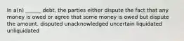 In a(n) ______ debt, the parties either dispute the fact that any money is owed or agree that some money is owed but dispute the amount. disputed unacknowledged uncertain liquidated unliquidated