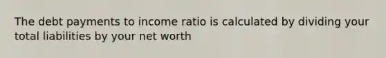 The debt payments to income ratio is calculated by dividing your total liabilities by your net worth