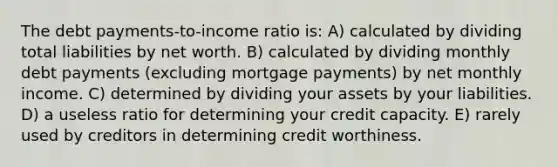 The debt payments-to-income ratio is: A) calculated by dividing total liabilities by net worth. B) calculated by dividing monthly debt payments (excluding mortgage payments) by net monthly income. C) determined by dividing your assets by your liabilities. D) a useless ratio for determining your credit capacity. E) rarely used by creditors in determining credit worthiness.