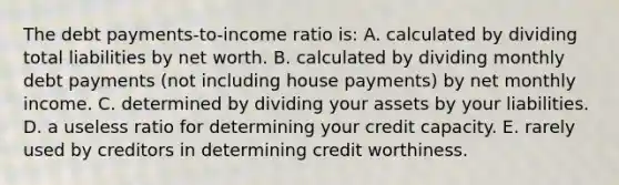 The debt payments-to-income ratio is: A. calculated by dividing total liabilities by net worth. B. calculated by dividing monthly debt payments (not including house payments) by net monthly income. C. determined by dividing your assets by your liabilities. D. a useless ratio for determining your credit capacity. E. rarely used by creditors in determining credit worthiness.